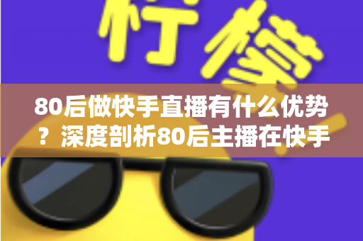 80后做快手直播有什么优势？深度剖析80后主播在快手平台的独特竞争力与发展前景