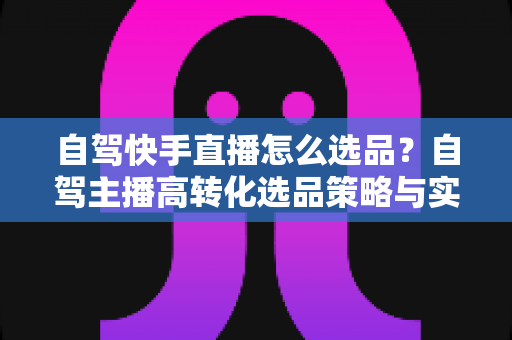 自驾快手直播怎么选品?自驾主播高转化选品策略与实战全攻略 自驾快手直播怎么选品?自驾主播高转化选品策略与实战全攻略