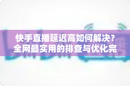 快手直播延迟高如何解决？全网最实用的排查与优化完整指南