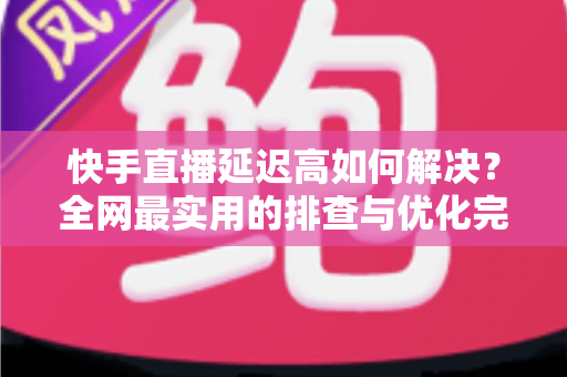 快手直播延迟高如何解决？全网最实用的排查与优化完整指南