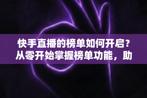 快手直播的榜单如何开启？从零开始掌握榜单功能，助你直播间人气爆棚