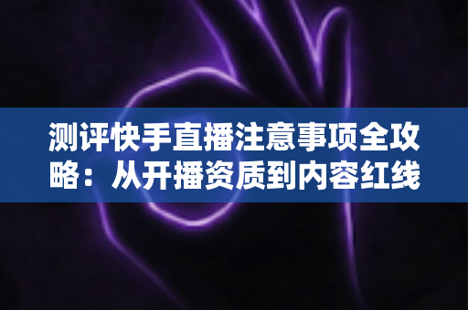 测评快手直播注意事项全攻略：从开播资质到内容红线的新手主播避坑指南