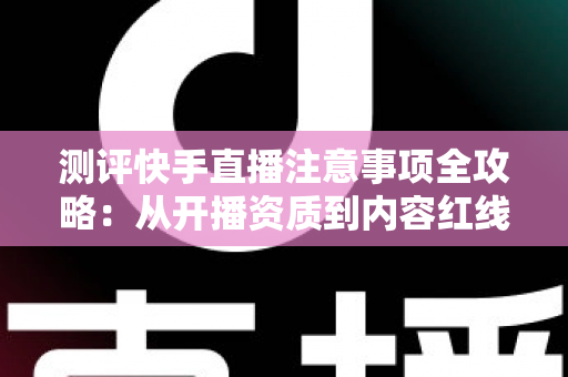 测评快手直播注意事项全攻略：从开播资质到内容红线的新手主播避坑指南