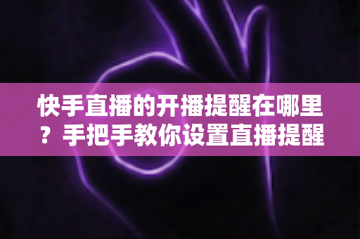 快手直播的开播提醒在哪里？手把手教你设置直播提醒，从此不错过任何精彩直播