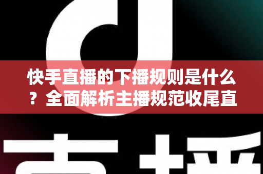 快手直播的下播规则是什么？全面解析主播规范收尾直播的核心要点与避坑指南