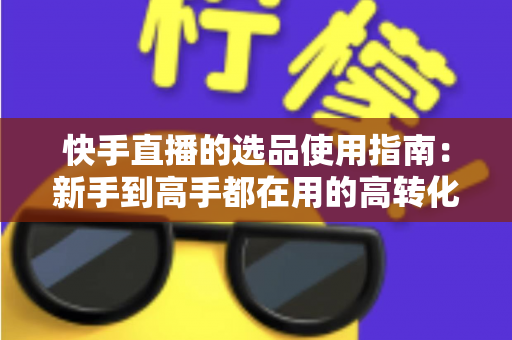 快手直播的选品使用指南：新手到高手都在用的高转化货盘搭建全攻略