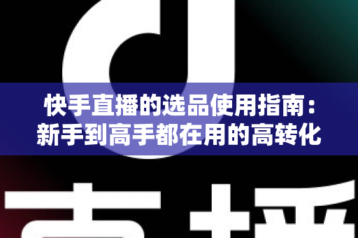 快手直播的选品使用指南：新手到高手都在用的高转化货盘搭建全攻略