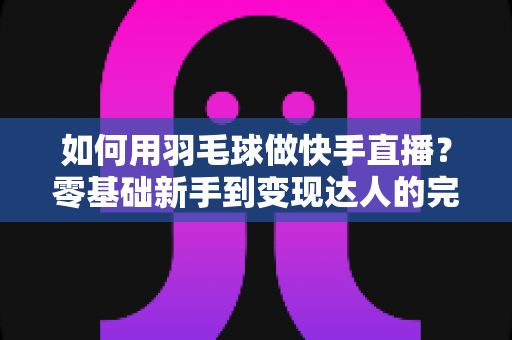 如何用羽毛球做快手直播？零基础新手到变现达人的完整攻略