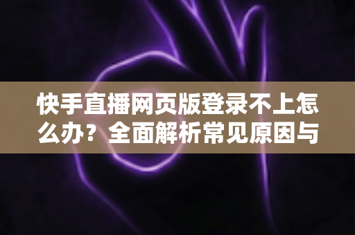 快手直播网页版登录不上怎么办？全面解析常见原因与实用解决方法