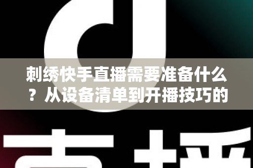刺绣快手直播需要准备什么？从设备清单到开播技巧的全套实战攻略，新手主播一学就会