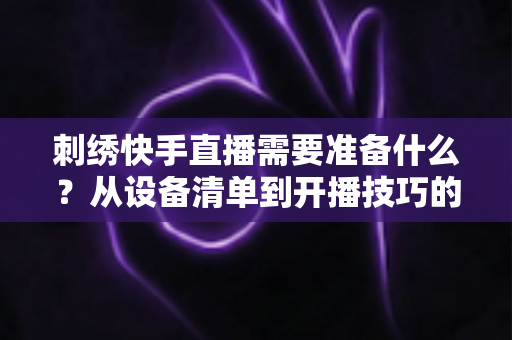 刺绣快手直播需要准备什么？从设备清单到开播技巧的全套实战攻略，新手主播一学就会