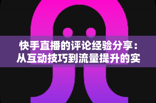 快手直播的评论经验分享：从互动技巧到流量提升的实战全攻略
