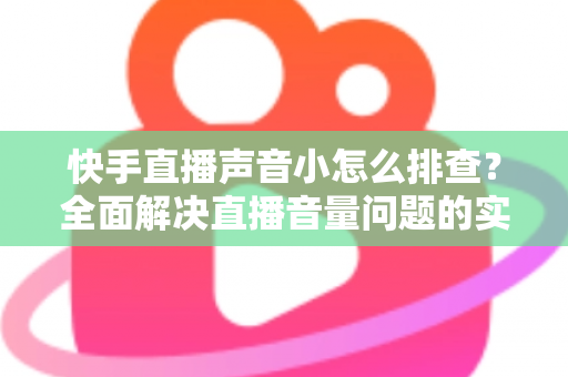 快手直播声音小怎么排查？全面解决直播音量问题的实用指南