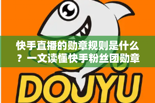 快手直播的勋章规则是什么？一文读懂快手粉丝团勋章获取、升级与使用全攻略