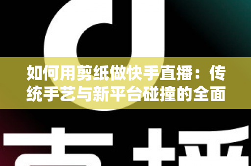 如何用剪纸做快手直播:传统手艺与新平台碰撞的全面实战指南 如何用剪纸做快手直播:传统手艺与新平台碰撞的全面实战指南