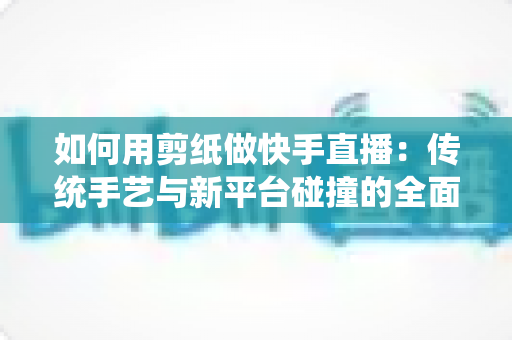 如何用剪纸做快手直播：传统手艺与新平台碰撞的全面实战指南