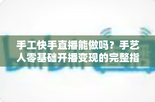 手工快手直播能做吗?手艺人零基础开播变现的完整指南 手工快手直播能做吗?手艺人零基础开播变现的完整指南