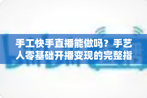 手工快手直播能做吗?手艺人零基础开播变现的完整指南 手工快手直播能做吗?手艺人零基础开播变现的完整指南