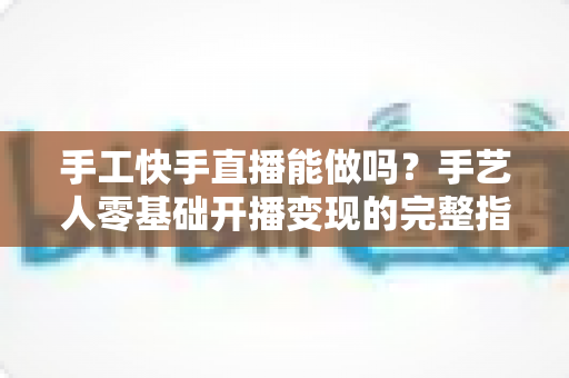 手工快手直播能做吗？手艺人零基础开播变现的完整指南