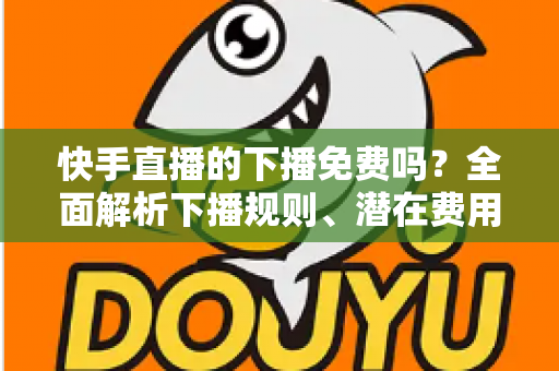 快手直播的下播免费吗?全面解析下播规则、潜在费用与新手避坑指南 快手直播的下播免费吗?全面解析下播规则、潜在费用与新手避坑指南