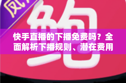 快手直播的下播免费吗?全面解析下播规则、潜在费用与新手避坑指南 快手直播的下播免费吗?全面解析下播规则、潜在费用与新手避坑指南