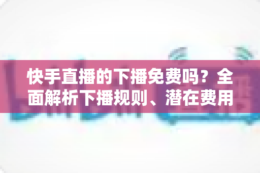 快手直播的下播免费吗？全面解析下播规则、潜在费用与新手避坑指南