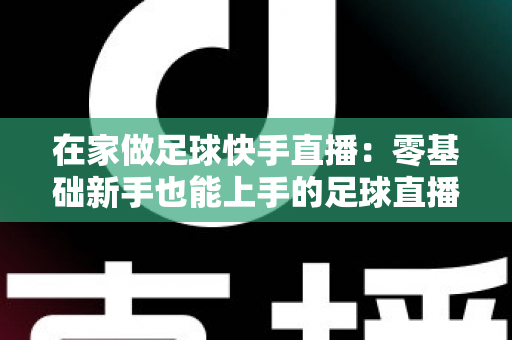 在家做足球快手直播：零基础新手也能上手的足球直播变现全攻略