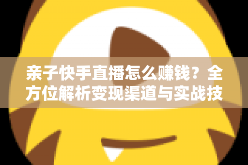 亲子快手直播怎么赚钱?全方位解析变现渠道与实战技巧,助你开启家庭直播致富之路 亲子快手直播怎么赚钱?全方位解析变现渠道与实战技巧,助你开启家庭直播致富之路