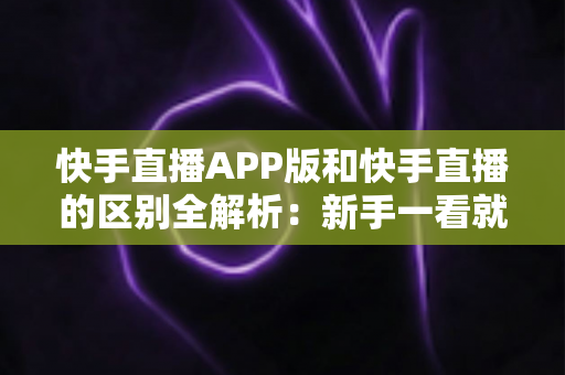 快手直播APP版和快手直播的区别全解析:新手一看就懂的选择指南 快手直播APP版和快手直播的区别全解析:新手一看就懂的选择指南
