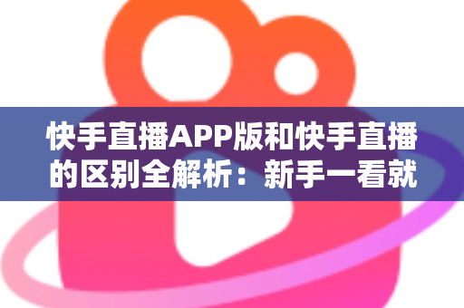 快手直播APP版和快手直播的区别全解析：新手一看就懂的选择指南