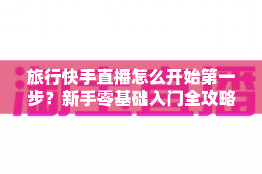 旅行快手直播怎么开始第一步?新手零基础入门全攻略,助你快速开启边走边播的精彩旅程 旅行快手直播怎么开始第一步?新手零基础入门全攻略,助你快速开启边走边播的精彩旅程