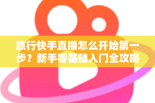 旅行快手直播怎么开始第一步？新手零基础入门全攻略，助你快速开启边走边播的精彩旅程