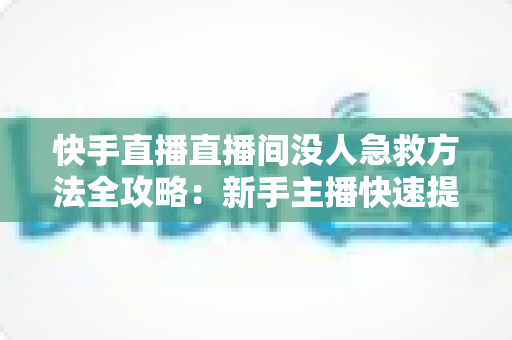 快手直播直播间没人急救方法全攻略：新手主播快速提升人气的实用技巧大全