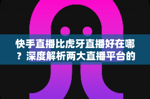 快手直播比虎牙直播好在哪？深度解析两大直播平台的核心优势与选择指南