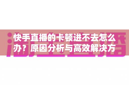 快手直播的卡顿进不去怎么办?原因分析与高效解决方法全攻略 快手直播的卡顿进不去怎么办?原因分析与高效解决方法全攻略