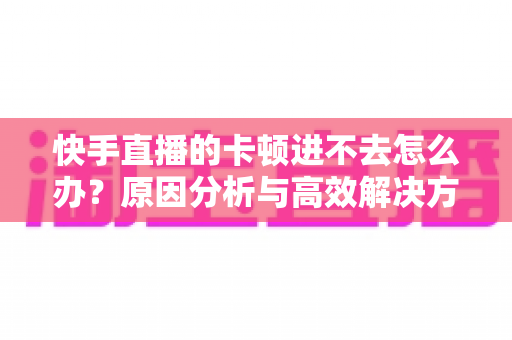 快手直播的卡顿进不去怎么办?原因分析与高效解决方法全攻略 快手直播的卡顿进不去怎么办?原因分析与高效解决方法全攻略