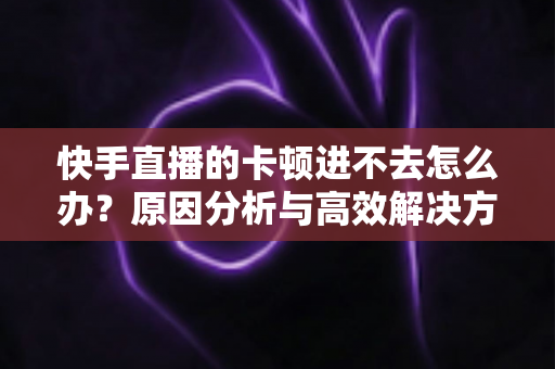 快手直播的卡顿进不去怎么办？原因分析与高效解决方法全攻略