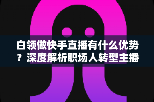 白领做快手直播有什么优势?深度解析职场人转型主播的五大核心竞争力与变现路径 白领做快手直播有什么优势?深度解析职场人转型主播的五大核心竞争力与变现路径