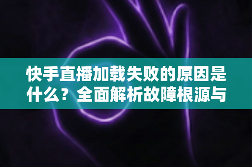 快手直播加载失败的原因是什么?全面解析故障根源与实用解决方法指南 快手直播加载失败的原因是什么?全面解析故障根源与实用解决方法指南