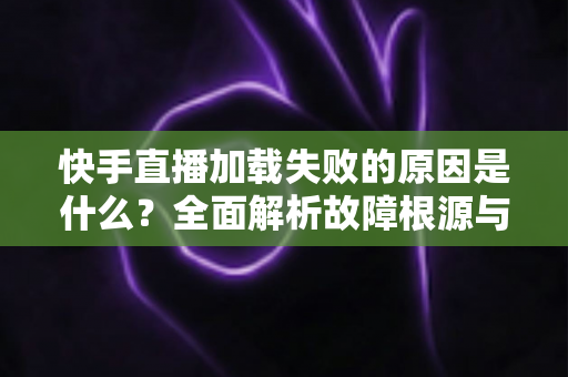 快手直播加载失败的原因是什么?全面解析故障根源与实用解决方法指南 快手直播加载失败的原因是什么?全面解析故障根源与实用解决方法指南