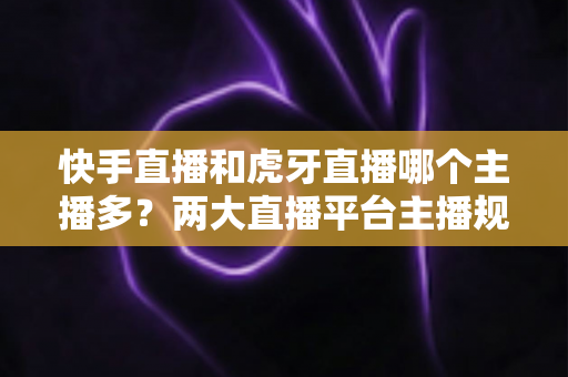 快手直播和虎牙直播哪个主播多?两大直播平台主播规模深度对比与新人入驻选择指南 快手直播和虎牙直播哪个主播多?两大直播平台主播规模深度对比与新人入驻选择指南