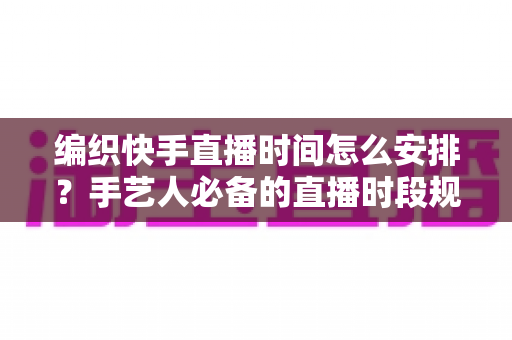 编织快手直播时间怎么安排？手艺人必备的直播时段规划全攻略