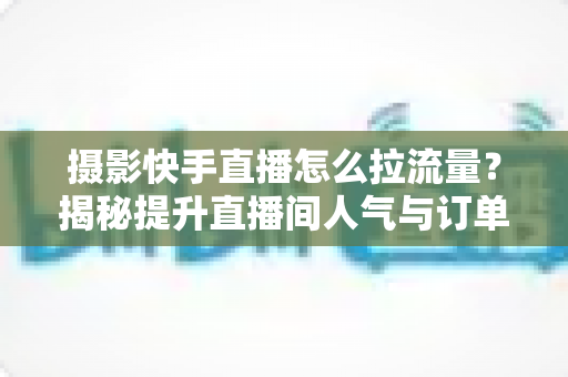 摄影快手直播怎么拉流量？揭秘提升直播间人气与订单转化的实战运营指南