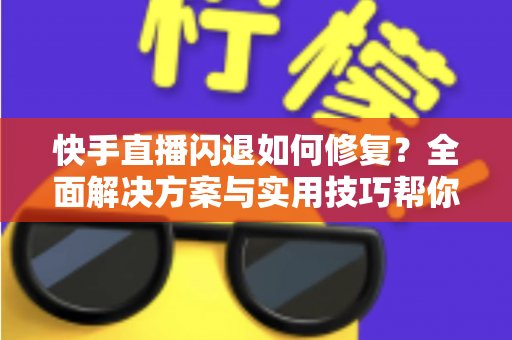 快手直播闪退如何修复？全面解决方案与实用技巧帮你快速恢复正常直播