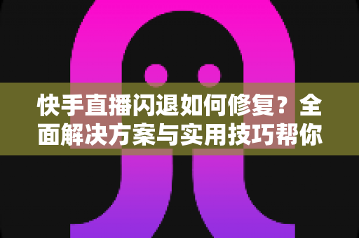 快手直播闪退如何修复？全面解决方案与实用技巧帮你快速恢复正常直播