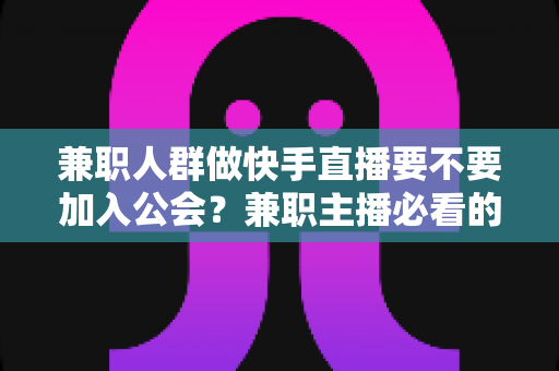 兼职人群做快手直播要不要加入公会?兼职主播必看的利弊分析与实用选择指南 兼职人群做快手直播要不要加入公会?兼职主播必看的利弊分析与实用选择指南