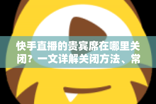 快手直播的贵宾席在哪里关闭?一文详解关闭方法、常见问题与实用技巧 快手直播的贵宾席在哪里关闭?一文详解关闭方法、常见问题与实用技巧