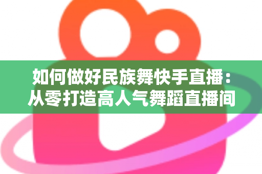 如何做好民族舞快手直播:从零打造高人气舞蹈直播间的完整运营攻略 如何做好民族舞快手直播:从零打造高人气舞蹈直播间的完整运营攻略