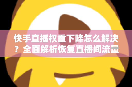 快手直播权重下降怎么解决？全面解析恢复直播间流量的实用策略与技巧