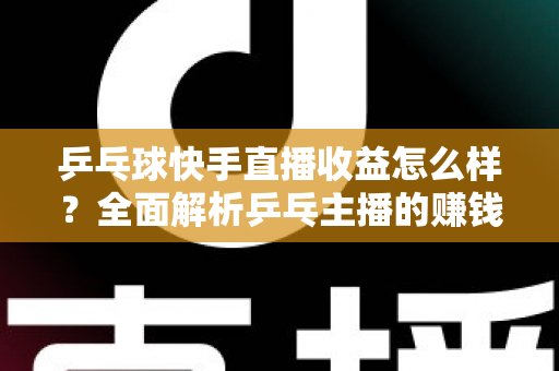 乒乓球快手直播收益怎么样？全面解析乒乓主播的赚钱潜力与变现攻略